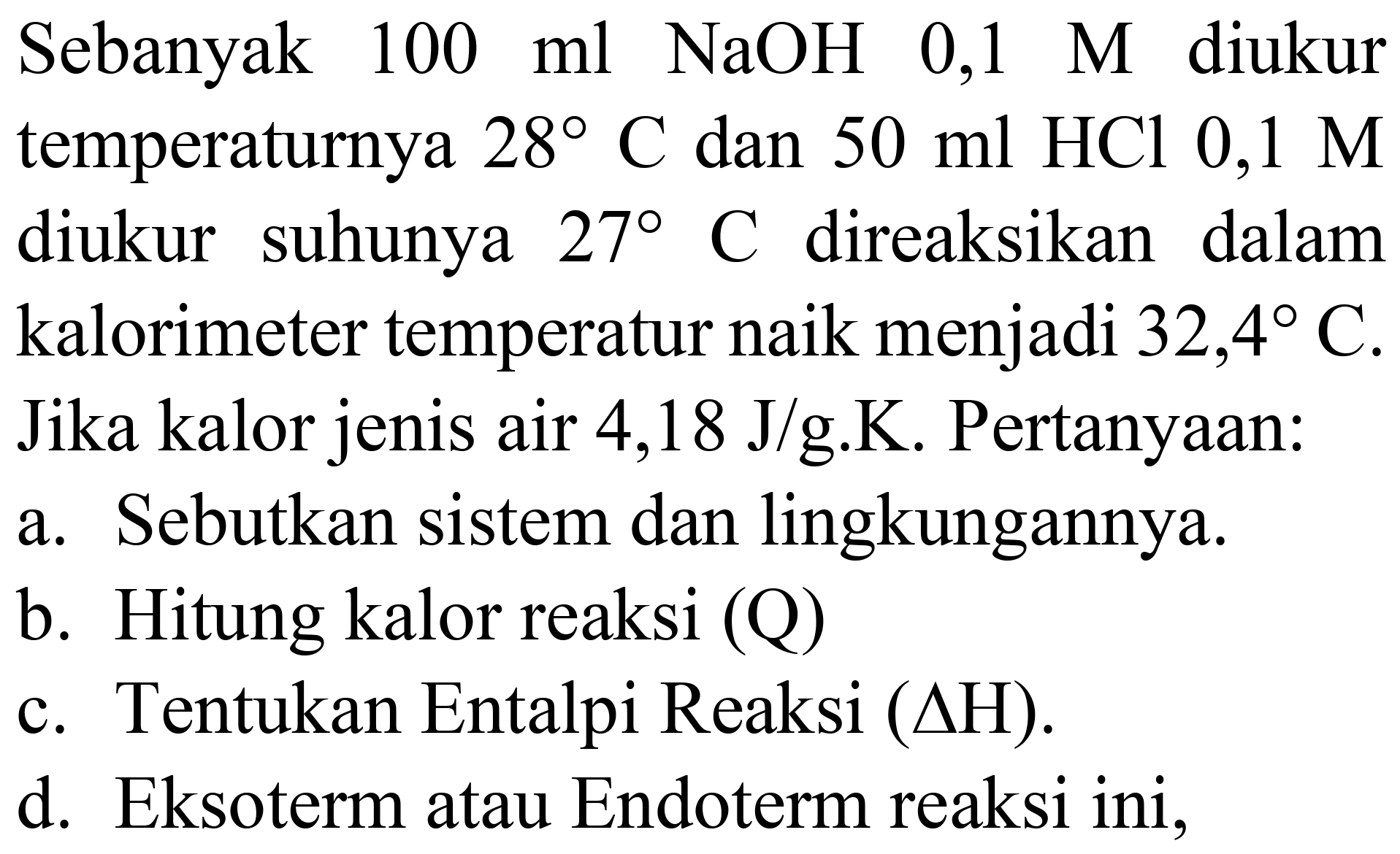 Sebanyak  100 ml NaOH 0,1 M  diukur temperaturnya  28 C  dan  50 ml HCl 0,1 M  diukur suhunya  27 C  direaksikan dalam kalorimeter temperatur naik menjadi  32,4 C . Jika kalor jenis air 4,18 J/g.K. Pertanyaan:
a. Sebutkan sistem dan lingkungannya.
b. Hitung kalor reaksi (Q)
c. Tentukan Entalpi Reaksi  (Delta H) .
d. Eksoterm atau Endoterm reaksi ini,