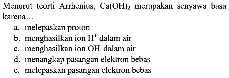 Menurut teorti Arrhenius,  Ca(OH)_(2)  merupakan senyawa basa karena...
a. melepaskan proton
b. menghasilkan ion  H^(+) dalam air
c. menghasilkan ion  OH^(-) dalam air
d. menangkap pasangan elektron bebas
e. melepaskan pasangan elektron bebas