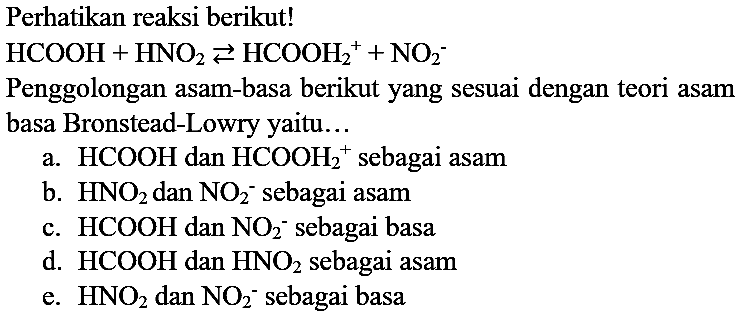 Perhatikan reaksi berikut!

HCOOH+HNO_(2) left->s HCOOH_(2)/( )^(+)+NO_(2)^(-)

Penggolongan asam-basa berikut yang sesuai dengan teori asam basa Bronstead-Lowry yaitu...
a.  HCOOH  dan  HCOOH_(2)^(+) sebagai asam
b.  HNO_(2)  dan  NO_(2)^(-) sebagai asam
c.  HCOOH  dan  NO_(2)^(-) sebagai basa
d.  HCOOH  dan  HNO_(2)  sebagai asam
e.  HNO_(2)  dan  NO_(2)^(-) sebagai basa