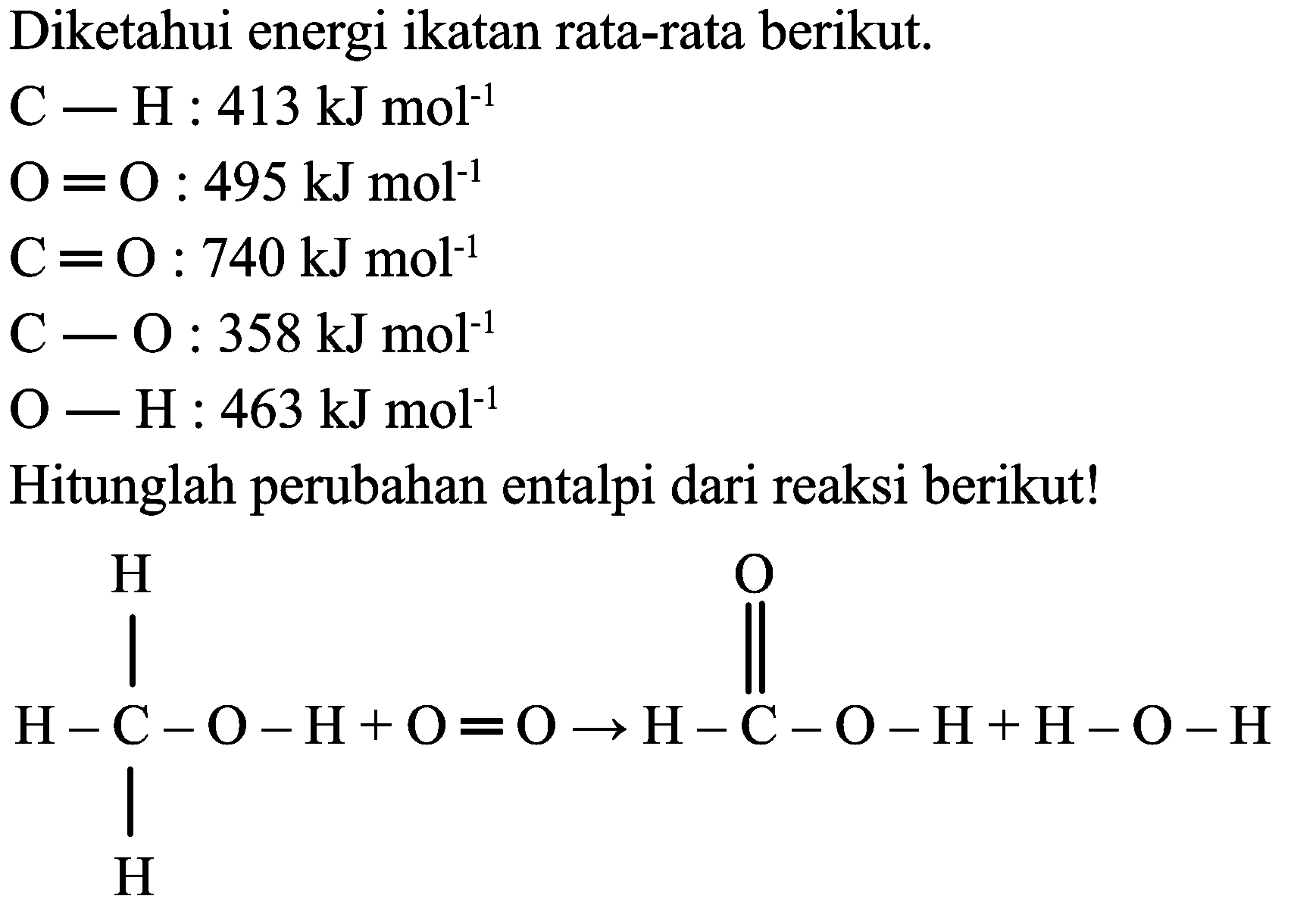 Diketahui energi ikatan rata-rata berikut. 
C - H : 413 kJ mol^-1 
O = O : 495 kJ mol^-1 
C = O : 740 kJ mol^-1 
C - O : 358 kJ mol^-1 
O - H : 463 kJ mol^-1 
Hitunglah perubahan entalpi dari reaksi berikut! 