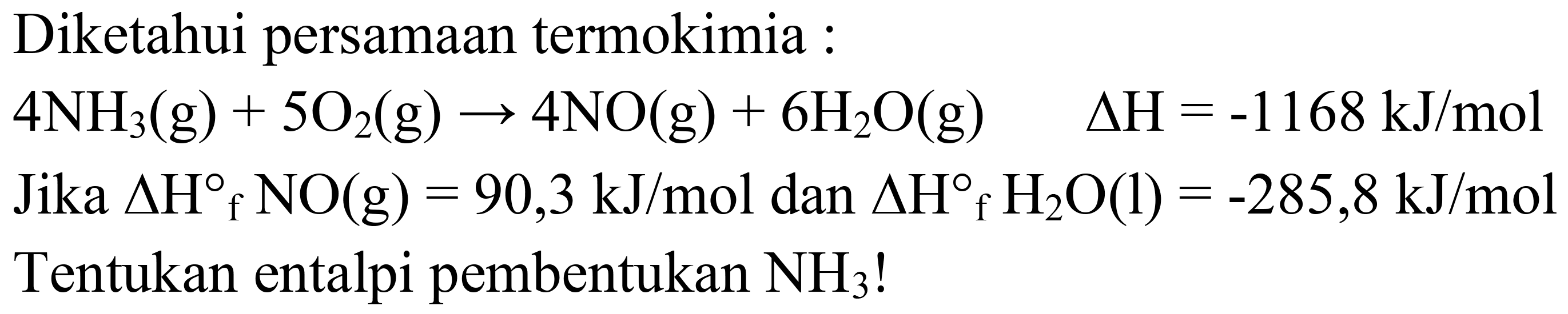 Diketahui persamaan termokimia :
 4 NH_(3)(g)+5 O_(2)(g) -> 4 NO(g)+6 H_(2) O(g)  Delta H=-1168 ~kJ / mol 
Jika  Delta H{ )_(f) NO(g)=90,3 ~kJ / mol  dan  Delta H_(f) H_(2) O(l)=-285,8 ~kJ / mol  Tentukan entalpi pembentukan  NH_(3)  !