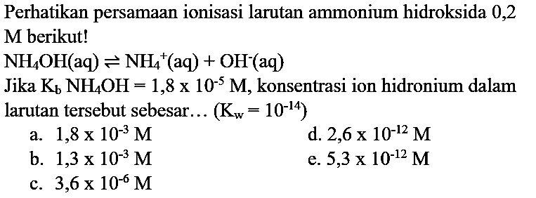 Perhatikan persamaan ionisasi larutan ammonium hidroksida 0,2
M berikut!
 NH_(4) OH(aq) leftharpoons NH_(4)^(+)(aq)+OH^(-)(aq) 
Jika  K_(b) NH_(4) OH=1,8 x 10^(-5) M , konsentrasi ion hidronium dalam larutan tersebut sebesar...  (K_(w)=10^(-14)) 
a.  1,8 x 10^(-3) M 
d.  2,6 x 10^(-12) M 
b.  1,3 x 10^(-3) M 
e.  5,3 x 10^(-12) M 
c.  3,6 x 10^(-6) M 
