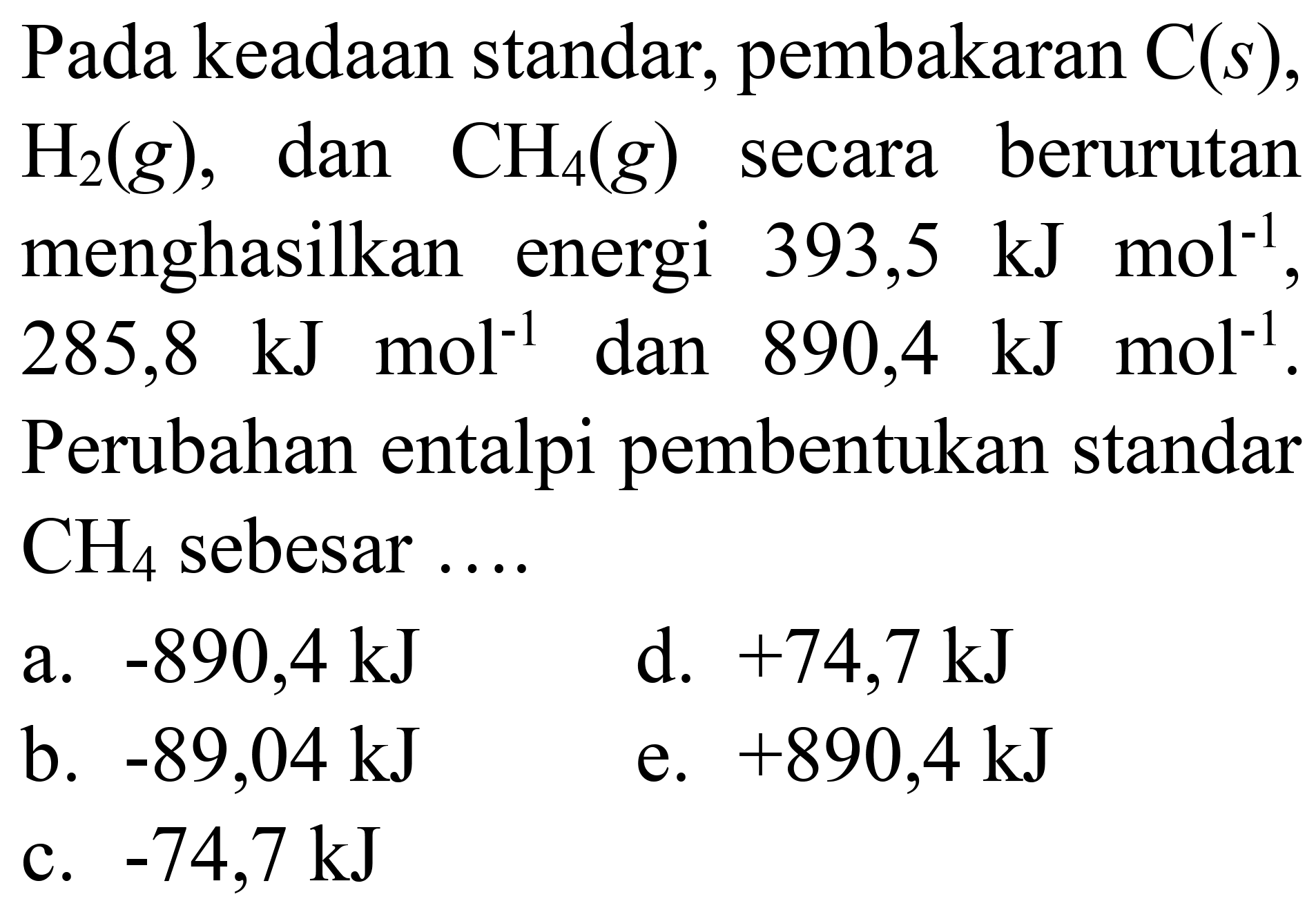 Pada keadaan standar, pembakaran  C(s) ,  H_(2)(g) , dan  CH_(4)(g)  secara berurutan menghasilkan energi 393,5  kJ mol^(-1) ,  285,8 ~kJ mol^(-1)  dan 890,4  kJ mol^(-1) . Perubahan entalpi pembentukan standar  CH_(4)  sebesar ....