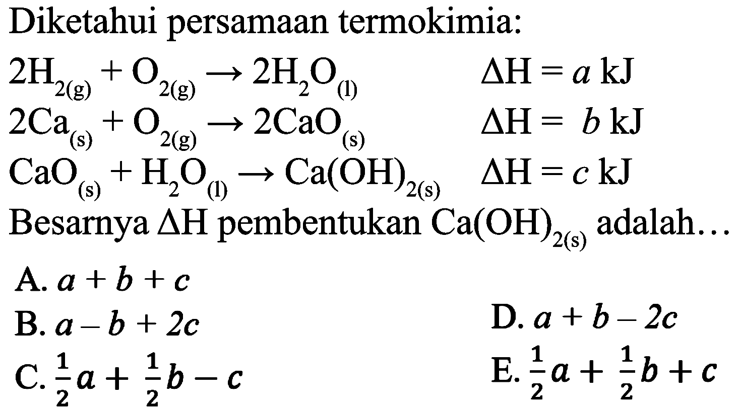 Diketahui persamaan termokimia:


2 H_(2(g))+O_(2(g)) -> 2 H_(2) O_((l))  Delta H=a ~kJ 
2 Ca_((s))+O_(2(g)) -> 2 CaO_((s))  Delta H=b ~kJ 
CaO_((s))+H_(2) O_((l)) -> Ca(OH)_(2(s))  Delta H=c ~kJ


Besarnya  Delta H  pembentukan  Ca(OH)_(2(s))  adalah...