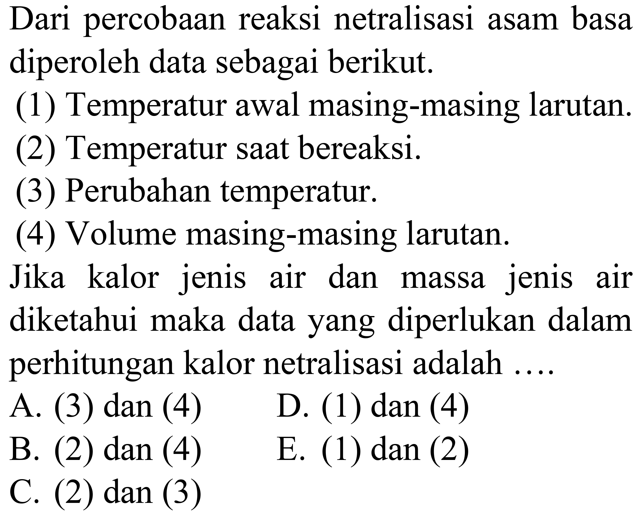 Dari percobaan reaksi netralisasi asam basa diperoleh data sebagai berikut.
(1) Temperatur awal masing-masing larutan.
(2) Temperatur saat bereaksi.
(3) Perubahan temperatur.
(4) Volume masing-masing larutan.
Jika kalor jenis air dan massa jenis air diketahui maka data yang diperlukan dalam perhitungan kalor netralisasi adalah ....