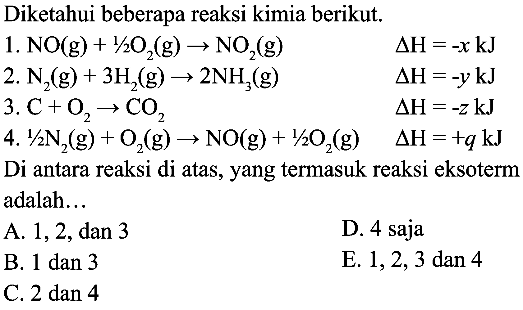 Diketahui beberapa reaksi kimia berikut.
1.  NO(g)+1 / 2 O_(2)(g) -> NO_(2)(g)  Delta H=-x ~kJ 
2.  N_(2)(g)+3 H_(2)(g) -> 2 NH_(3)(g)  Delta H=-y ~kJ 
3.  C+O_(2) -> CO_(2)  Delta H=-z ~kJ 
4.  1 / 2 N_(2)(g)+O_(2)(g) -> NO(g)+1 / 2 O_(2)(g)  Delta H=+q ~kJ 
Di antara reaksi di atas, yang termasuk reaksi eksoterm adalah...