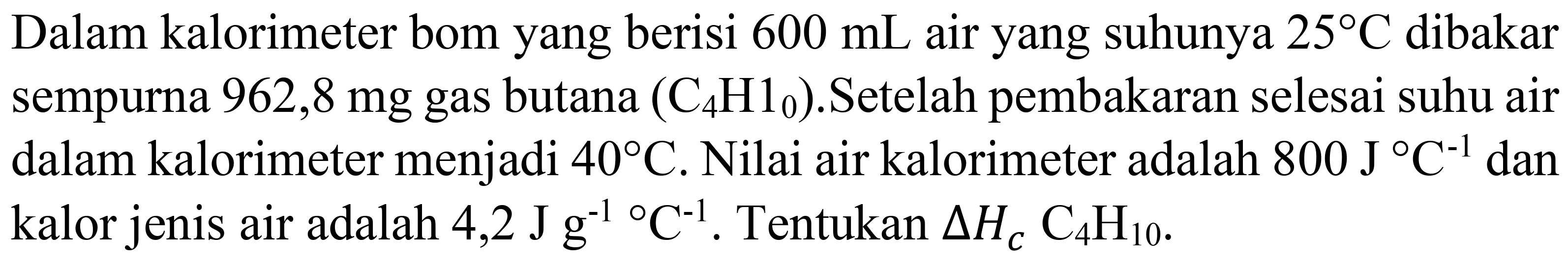 Dalam kalorimeter bom yang berisi  600 mL  air yang suhunya  25 C  dibakar sempurna  962,8 mg  gas butana  (C_(4) H_(0)) .Setelah pembakaran selesai suhu air dalam kalorimeter menjadi  40 C . Nilai air kalorimeter adalah  800 J C^(-1)  dan kalor jenis air adalah 4,2  J g^(-1)/( ) C^(-1) . Tentukan  Delta H_(C) C_(4) H_(10) .