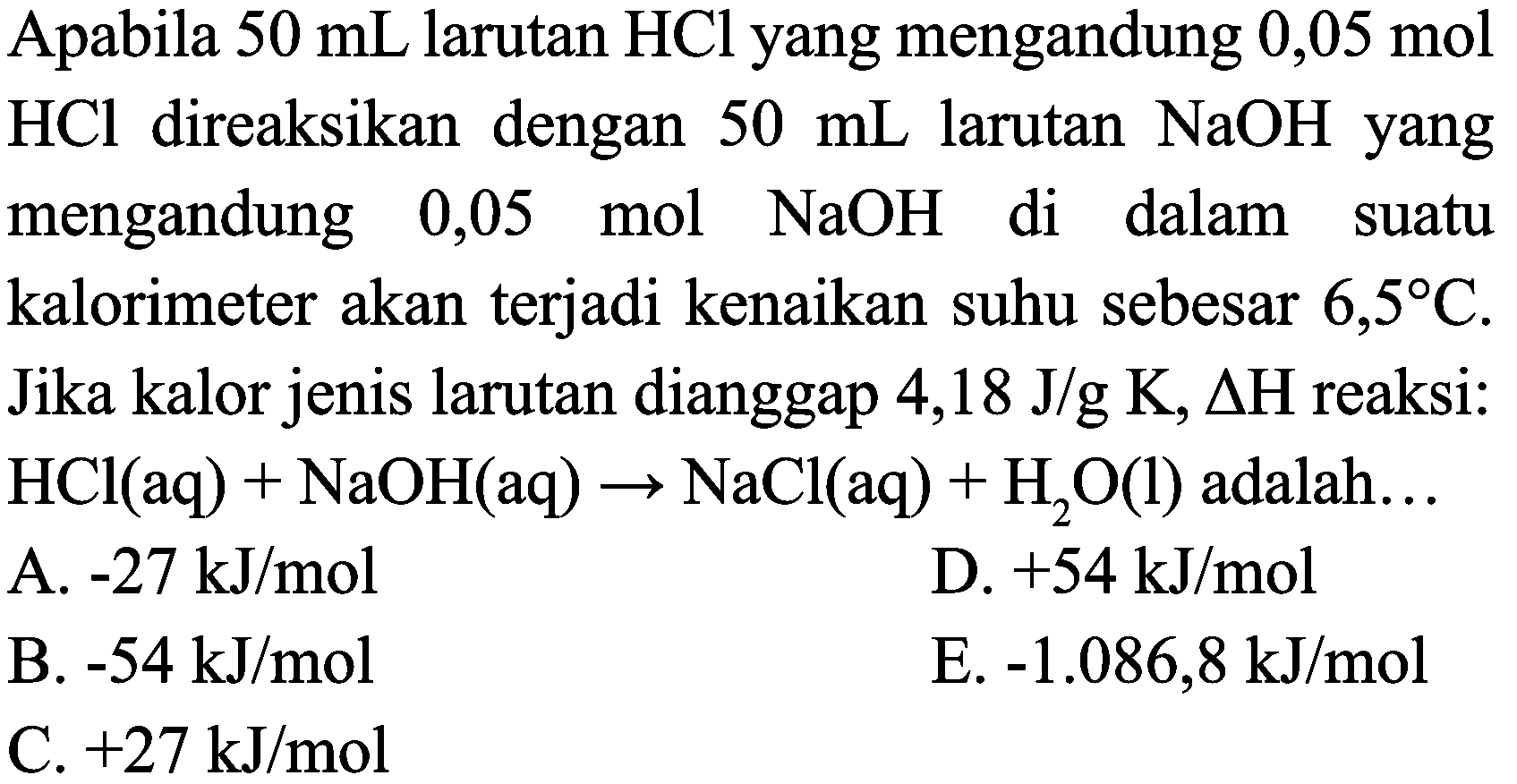 Apabila  50 mL  larutan  HCl  yang mengandung  0,05 mol   HCl  direaksikan dengan  50 mL  larutan  NaOH  yang mengandung 0,05 mol  NaOH  di dalam suatu kalorimeter akan terjadi kenaikan suhu sebesar  6,5 C . Jika kalor jenis larutan dianggap 4,18 J/g K,  Delta H  reaksi:  HCl(aq)+NaOH(aq) -> NaCl(aq)+H_(2) O(l)  adalah...