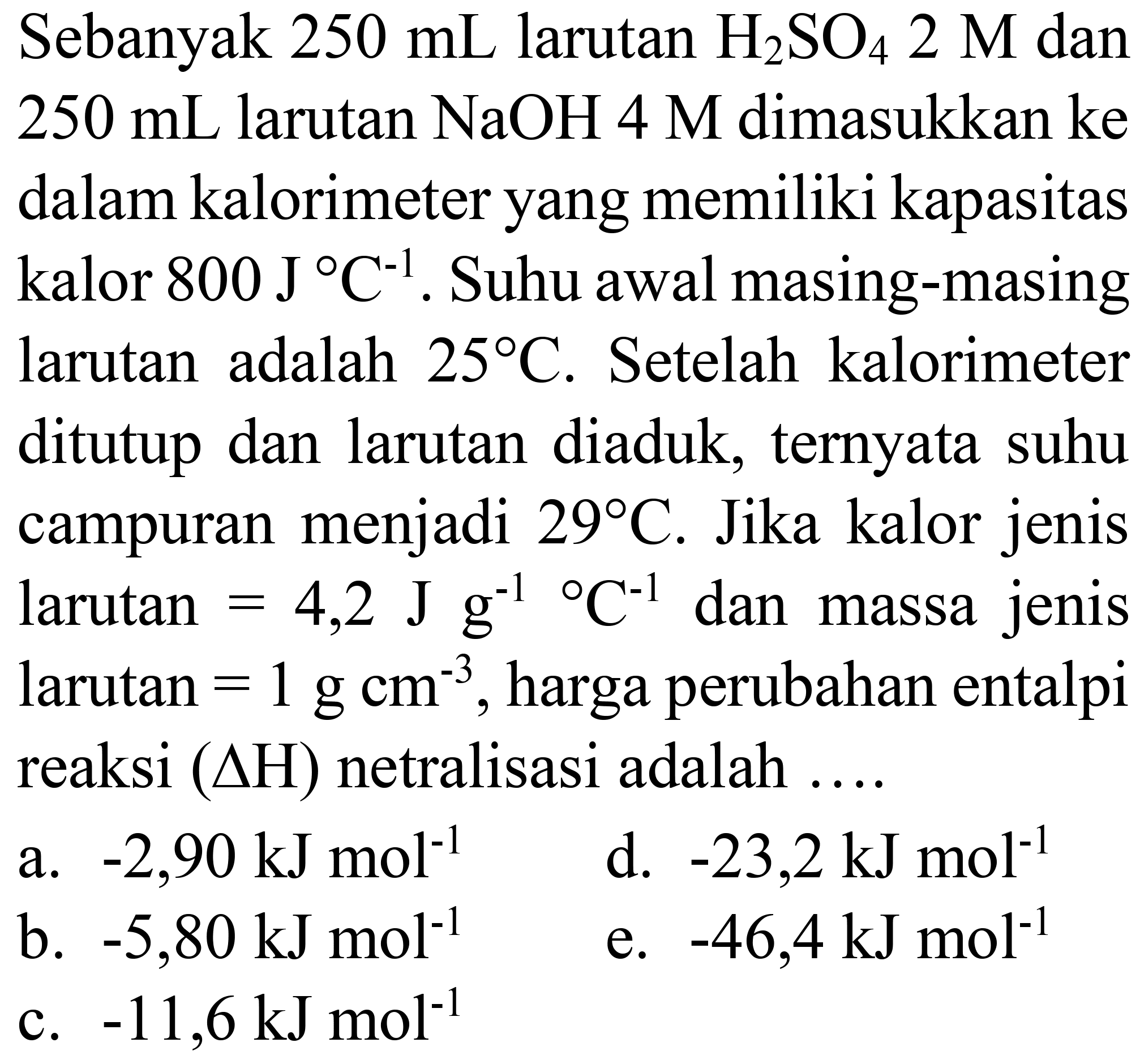 Sebanyak  250 mL  larutan  H_(2) SO_(4) 2 M  dan  250 mL  larutan  NaOH 4 M  dimasukkan ke dalam kalorimeter yang memiliki kapasitas kalor  800 J C^(-1) . Suhu awal masing-masing larutan adalah  25 C . Setelah kalorimeter ditutup dan larutan diaduk, ternyata suhu campuran menjadi  29 C . Jika kalor jenis larutan  =4,2 J g^(-1)/( ) C^(-1)  dan massa jenis larutan  =1 g cm^(-3) , harga perubahan entalpi reaksi  (Delta H)  netralisasi adalah ....