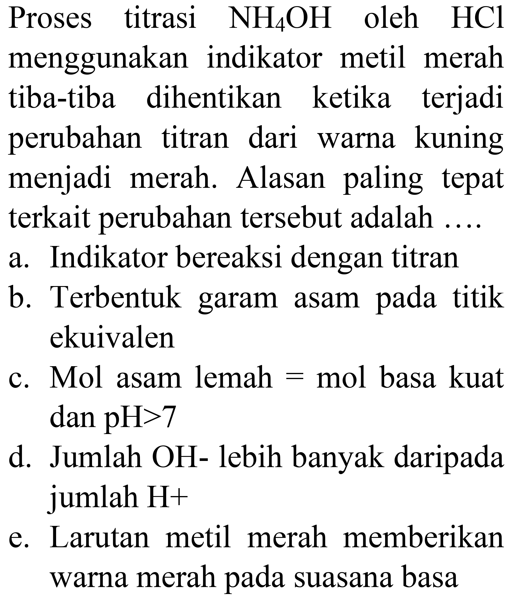 Proses titrasi  NH_(4) OH  oleh  HCl  menggunakan indikator metil merah tiba-tiba dihentikan ketika terjadi perubahan titran dari warna kuning menjadi merah. Alasan paling tepat terkait perubahan tersebut adalah ....
a. Indikator bereaksi dengan titran
b. Terbentuk garam asam pada titik ekuivalen
c. Mol asam lemah  =  mol basa kuat dan  pH>7 
d. Jumlah OH- lebih banyak daripada jumlah H+
e. Larutan metil merah memberikan warna merah pada suasana basa