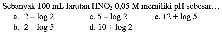 Sebanyak  100 ~mL  larutan  HNO_(3) 0,05 M  memiliki pH sebesar...
a.  2-log 2 
c.  5-log 2 
e.  12+log 5 
b.  2-log 5 
d.  10+log 2 