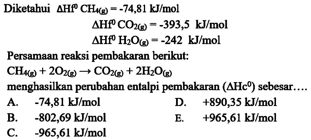 Diketahui  Delta Hff^(0) CH_(4(g))=-74,81 ~kJ / mol 

Delta HfO^(0) CO_(2(g))=-393,5 ~kJ / mol

 Delta Hff^(0) H_(2) O_((g))=-242 ~kJ / mol 
Persamaan reaksi pembakaran berikut:

CH_(4 g))+2 O_(2(g)) -> CO_(2(g))+2 H_(2) O_((g))

menghasilkan perubahan entalpi pembakaran  (Delta Hc{ )^(0))  sebesar....