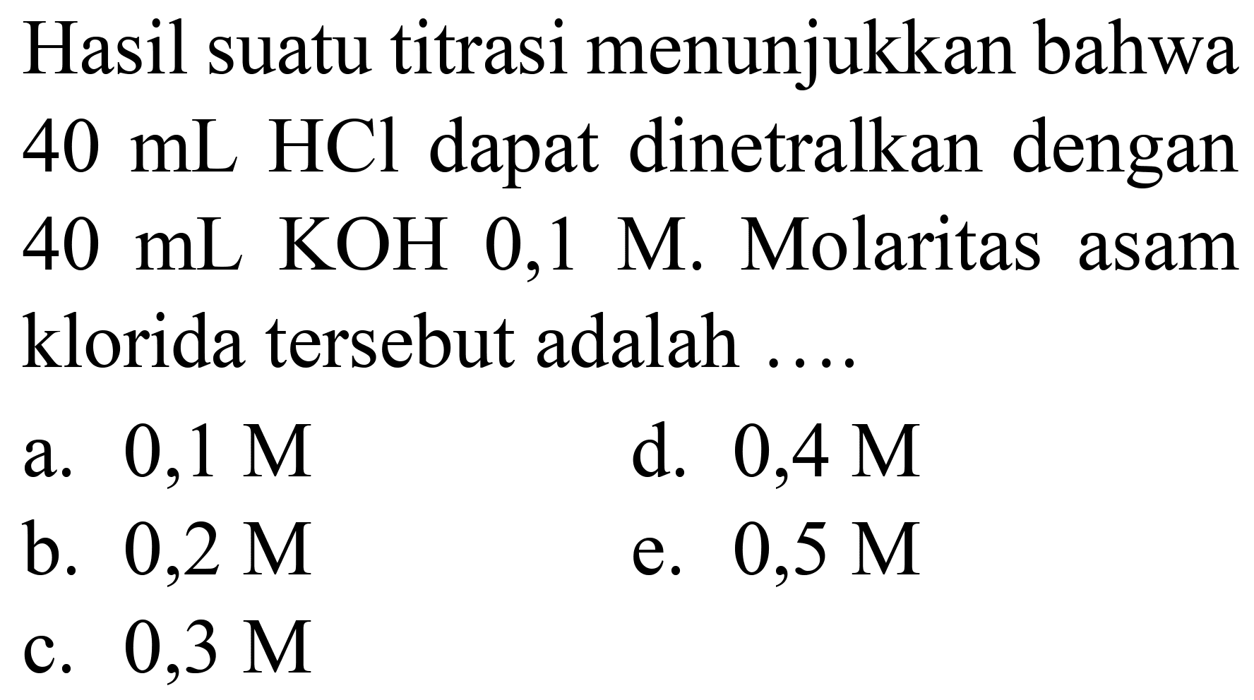 Hasil suatu titrasi menunjukkan bahwa  40 ~mL HCl  dapat dinetralkan dengan  40 ~mL KOH 0,1 M . Molaritas asam klorida tersebut adalah ....
a.  0,1 M 
d.  0,4 M 
b.  0,2 M 
e.  0,5 M 
c.  0,3 M 