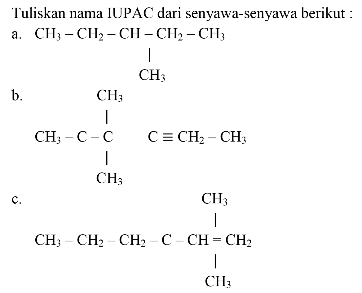Tuliskan nama IUPAC dari senyawa-senyawa berikut :
a. CH3 - CH2 - CH - CH2 - CH3 
| 
CH3 
b. CH3 
| 
CH3 - C - C C ekuivalen CH2 - CH3 
| 
CH3 
c. CH3 
| 
CH3 - CH2 - CH2 - C - CH = CH2 
| 
CH3 