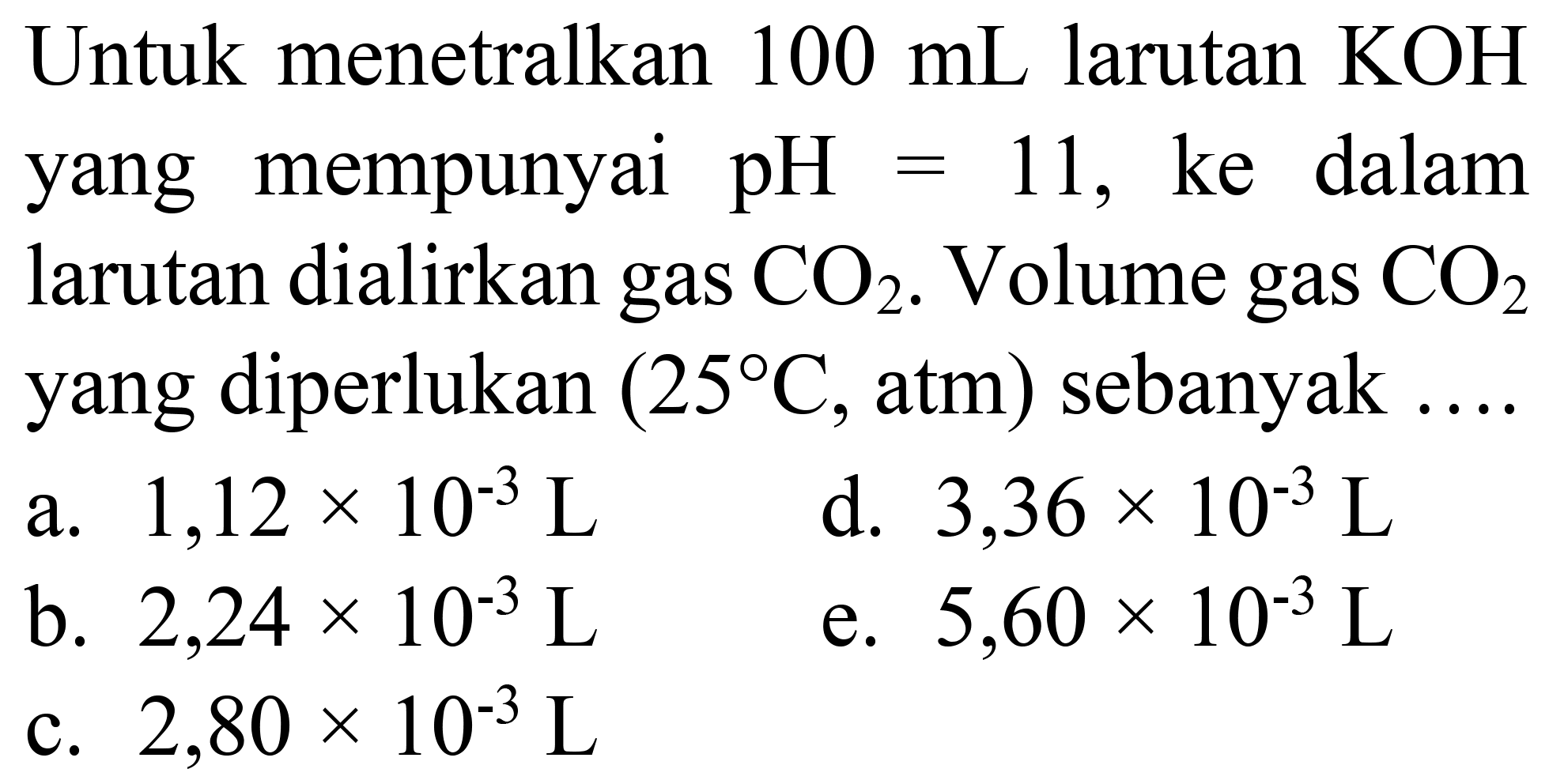 Untuk menetralkan  100 ~mL  larutan  KOH  yang mempunyai  pH=11 , ke dalam larutan dialirkan gas  CO_(2) . Volume gas  CO_(2)  yang diperlukan  (25 C. , atm  )  sebanyak
a.  1,12 x 10^(-3) ~L 
d.  3,36 x 10^(-3) ~L 
b.  2,24 x 10^(-3) ~L 
e.  5,60 x 10^(-3) ~L 
c.  2,80 x 10^(-3) ~L 