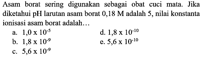 Asam borat sering digunakan sebagai obat cuci mata. Jika diketahui  pH  larutan asam borat  0,18 M  adalah 5 , nilai konstanta ionisasi asam borat adalah...
a.  1,0 x 10^(-5) 
d.  1,8 x 10^(-10) 
b.  1,8 x 10^(-9) 
e.  5,6 x 10^(-10) 
c.  5,6 x 10^(-9) 