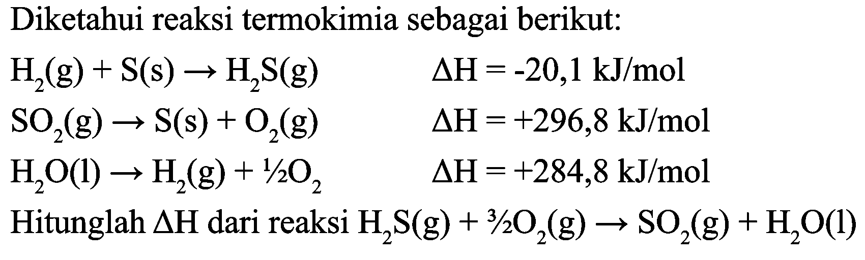 Diketahui reaksi termokimia sebagai berikut:


H_(2)(g)+S(s) -> H_(2) ~S(g)  Delta H=-20,1 ~kJ / mol 
SO_(2)(g) -> S(s)+O_(2)(g)  Delta H=+296,8 ~kJ / mol 
H_(2) O(l) -> H_(2)(g)+1 / 2 O_(2)  Delta H=+284,8 ~kJ / mol 
Hitunglah  Delta H  { dari reaksi )_(2) ~S(g)+3 / 2 O_(2)(g) -> SO_(2)(g)+H_(2) O(l)

