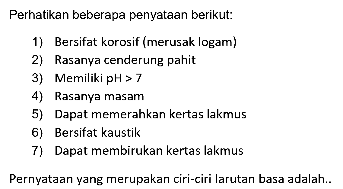 Perhatikan beberapa penyataan berikut:
1) Bersifat korosif (merusak logam)
2) Rasanya cenderung pahit
3) Memiliki  pH>7 
4) Rasanya masam
5) Dapat memerahkan kertas lakmus
6) Bersifat kaustik
7) Dapat membirukan kertas lakmus
Pernyataan yang merupakan ciri-ciri larutan basa adalah..