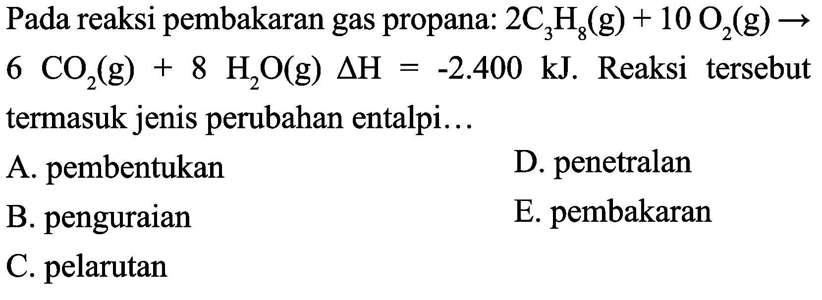 Pada reaksi pembakaran gas propana:  2 C_(3) H_(8)(g)+10 O_(2)(g) ->   6 CO_(2)(g)+8 H_(2) O(g) Delta H=-2.400 ~kJ . Reaksi tersebut termasuk jenis perubahan entalpi...