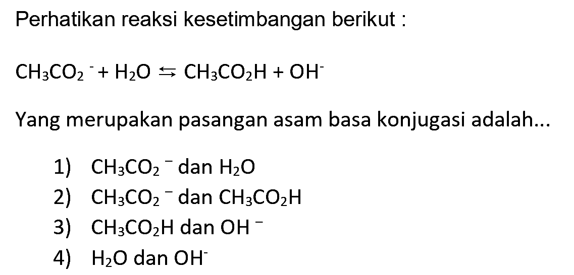 Perhatikan reaksi kesetimbangan berikut :

CH3 CO2^-+H2 O <-->s CH3 CO2 H+OH^-

Yang merupakan pasangan asam basa konjugasi adalah...
1)  CH3 CO2-  dan  H2 O 
2)  CH3 CO2^- dan  CH3 CO2 H 
3)  CH3 CO2 H  dan  OH^- 
4)  H2 O  dan  OH^- 