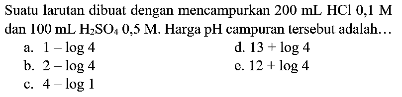 Suatu larutan dibuat dengan mencampurkan  200 ~mL HCl 0,1 M  dan  100 ~mL H_(2) SO_(4) 0,5 M . Harga  pH  campuran tersebut adalah...
a.  1-log 4 
d.  13+log 4 
b.  2-log 4 
e.  12+log 4 
c.  4-log 1 