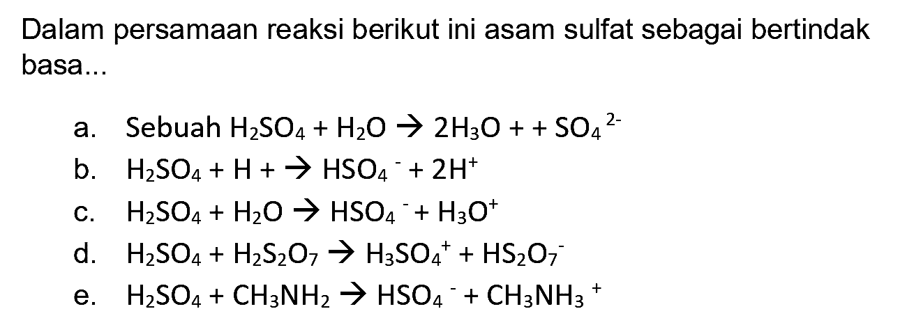 Dalam persamaan reaksi berikut ini asam sulfat sebagai bertindak basa...
a. Sebuah  H_(2) SO_(4)+H_(2) O -> 2 H_(3) O++SO_(4)/( )^(2-) 
b.  H_(2) SO_(4)+H+-> HSO_(4)^(-)+2 H^(+) 
c.  H_(2) SO_(4)+H_(2) O -> HSO_(4)/( )^(-)+H_(3) O^(+) 
d.  H_(2) SO_(4)+H_(2) ~S_(2) O_(7) -> H_(3) SO_(4)^(+)+HS_(2) O_(7)^(-) 
e.  H_(2) SO_(4)+CH_(3) NH_(2) -> HSO_(4)^(-)+CH_(3) NH_(3)^(+) 