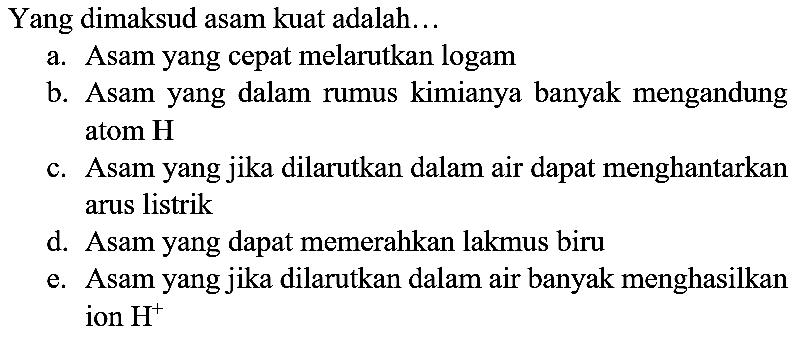 Yang dimaksud asam kuat adalah...
a. Asam yang cepat melarutkan logam
b. Asam yang dalam rumus kimianya banyak mengandung atom H
c. Asam yang jika dilarutkan dalam air dapat menghantarkan arus listrik
d. Asam yang dapat memerahkan lakmus biru
e. Asam yang jika dilarutkan dalam air banyak menghasilkan ion  H^(+) 