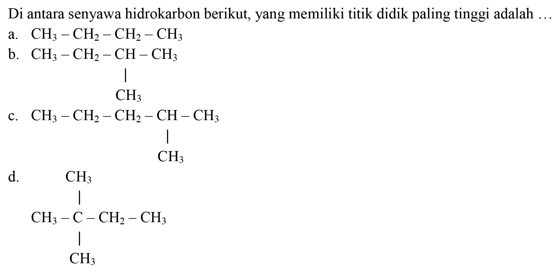 Di antara senyawa hidrokarbon berikut, yang memiliki titik didik paling tinggi adalah.
a.  CH_(3)-CH_(2)-CH_(2)-CH_(3) 
b.  CH_(3)-CH_(2)-CH-CH_(3) 
| 
CH3 
c. CH3 - CH2 - CH2 - CH - CH3 
| 
CH3 
d. CH3 
| 
CH3 - C - CH2 - CH3 
| 
CH3 