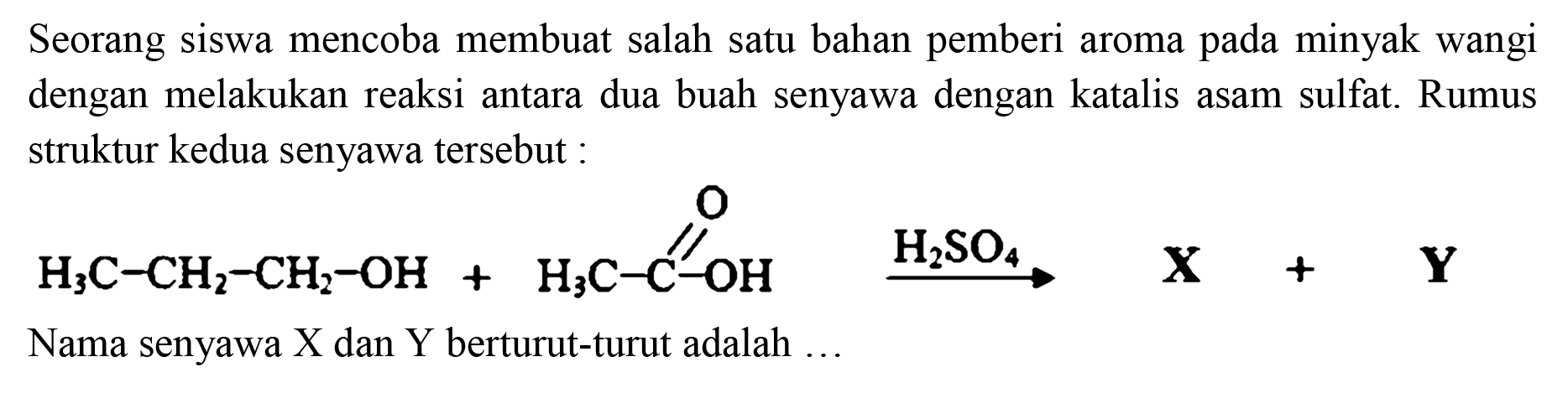 Seorang siswa mencoba membuat salah satu bahan pemberi aroma pada minyak wangi dengan melakukan reaksi antara dua buah senyawa dengan katalis asam sulfat. Rumus struktur kedua senyawa tersebut : H3C - CH2 - CH2 - OH + H3C - C - OH O -> H2SO4 X + Y
Nama senyawa X dan Y berturut-turut adalah ... 