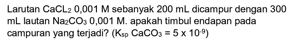 Larutan  CaCL_(2)  0,001 M sebanyak  200 ~mL  dicampur dengan 300  mL  lautan  Na_(2) CO_(3)  0,001 M. apakah timbul endapan pada campuran yang terjadi?  (K_(sp) CaCO_(3)=5 x 10^(-9))