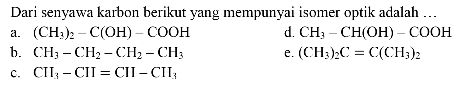 Dari senyawa karbon berikut yang mempunyai isomer optik adalah ...
a.  (CH_(3))_(2)-C(OH)-COOH 
d.  CH_(3)-CH(OH)-COOH 
b.  CH_(3)-CH_(2)-CH_(2)-CH_(3) 
e.  (CH_(3))_(2) C=C(CH_(3))_(2) 
c.  CH_(3)-CH=CH-CH_(3) 