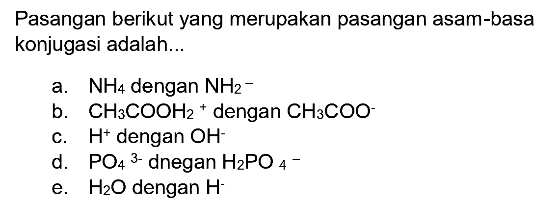 Pasangan berikut yang merupakan pasangan asam-basa konjugasi adalah...
a.  NH_(4)  dengan  NH_(2)^(-) 
b.  CH_(3) COOH_(2)+  dengan  CH_(3) COO  -
c.  H^(+) dengan  OH^(-) 
d.  PO_(4)/( )^(3-)  dnegan  H_(2) PO_(4)/( )^(-) 
e.  H_(2) O  dengan  H^(-) 