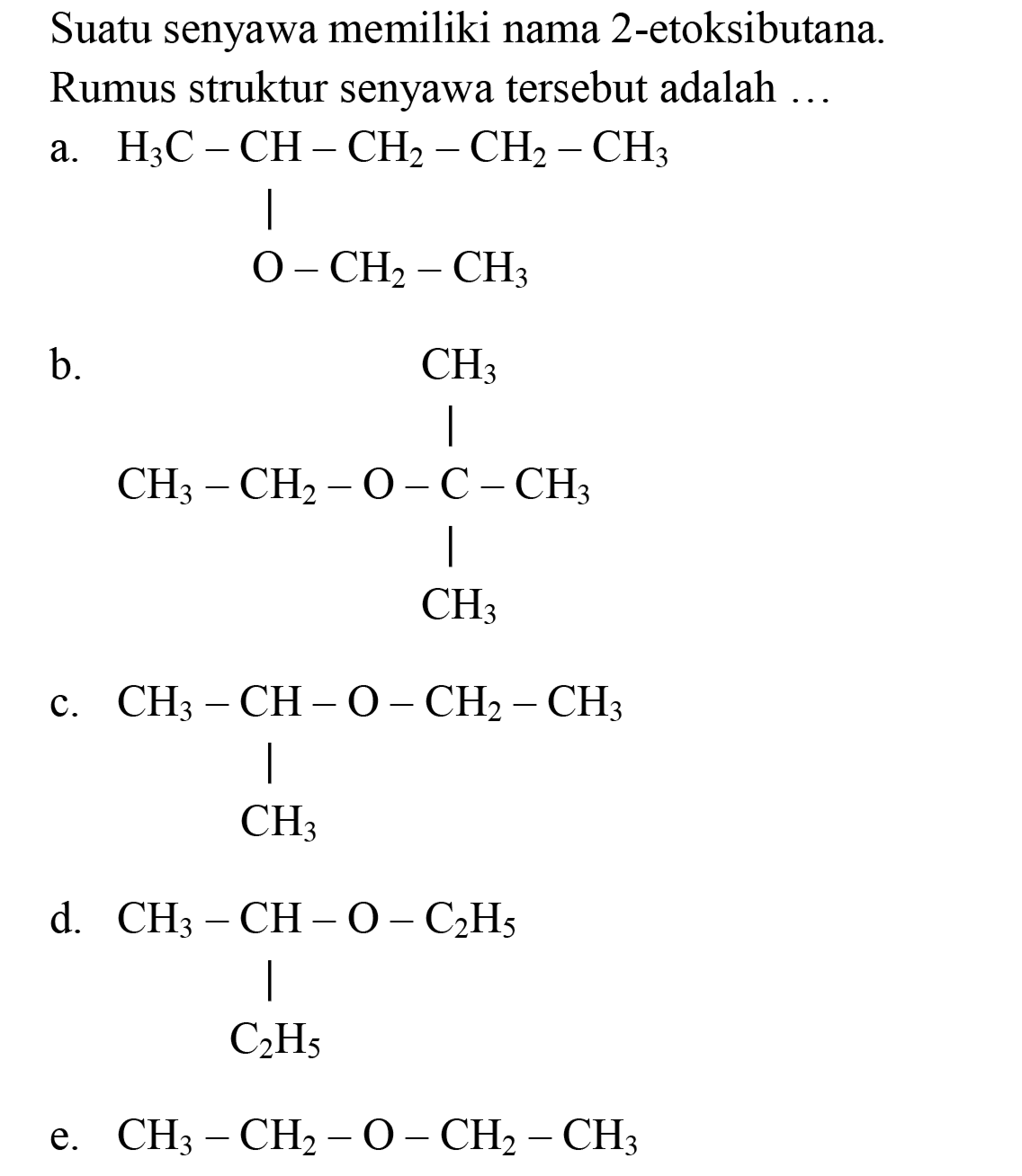 Suatu senyawa memiliki nama 2-etoksibutana.
Rumus struktur senyawa tersebut adalah ...
a. H3C- CH - CH2 - CH2 - CH3 
| 
O - CH2 - CH3 
b. CH3 
| 
CH3 - CH2 - O - C - CH3 
| 
CH3 
c. CH3 - CH - O - CH2 - CH3 
| 
CH3 
 d . CH3 - CH - O - C2H5 
| 
C2H5 
e.  CH_(3)-CH_(2)-O-CH_(2)-CH_(3) 