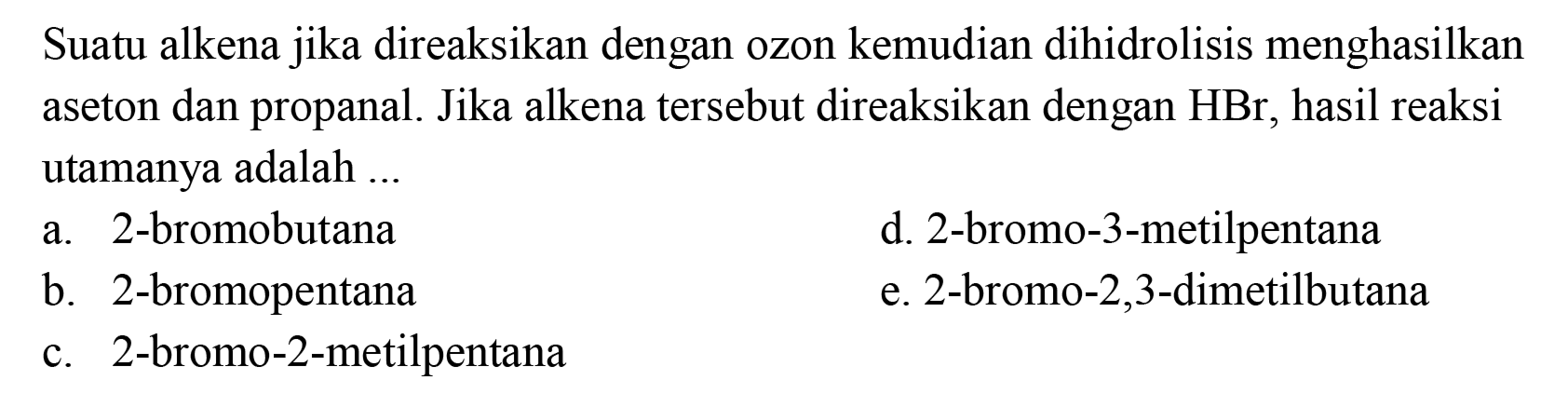 Suatu alkena jika direaksikan dengan ozon kemudian dihidrolisis menghasilkan aseton dan propanal. Jika alkena tersebut direaksikan dengan  HBr, hasil reaksi utamanya adalah ...
a. 2-bromobutana
d. 2-bromo-3-metilpentana
b. 2-bromopentana
e. 2-bromo-2,3-dimetilbutana
c. 2-bromo-2-metilpentana