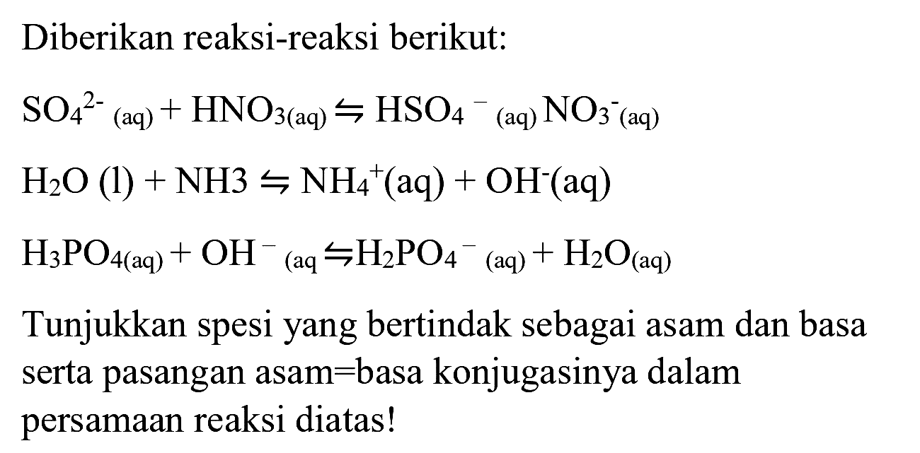 Diberikan reaksi-reaksi berikut:


SO_(4)/( )^(2-)/( )_((aq))+HNO_(3(aq)) rightharpoons HSO_(4)/( )^(-)/( )_( {(aq) )) NO_(3^(-))^((aq)) 
H_(2) O(l)+NH 3 rightharpoons NH_(4)/( )^(+)(aq)+OH^(-)(aq) 
H_(3) PO_(4(aq))+OH^(-)/( )_((aq) rightharpoons H_(2) PO_(4)/( )^(-)/( )_( {(aq) ))+H_(2) O_((aq))


Tunjukkan spesi yang bertindak sebagai asam dan basa serta pasangan asam=basa konjugasinya dalam persamaan reaksi diatas!