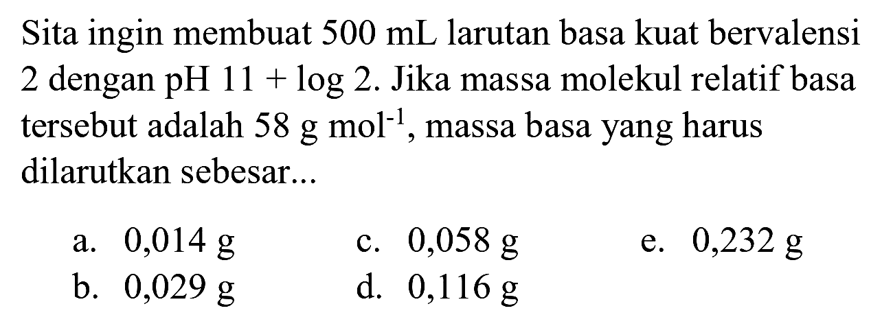 Sita ingin membuat  500 ~mL  larutan basa kuat bervalensi 2 dengan  pH  11+log 2 . Jika massa molekul relatif basa tersebut adalah  58 ~g ~mol^(-1) , massa basa yang harus dilarutkan sebesar..
a.  0,014 ~g 
c.  0,058 ~g 
e.  0,232 ~g 
b.  0,029 ~g 
d.  0,116 ~g 