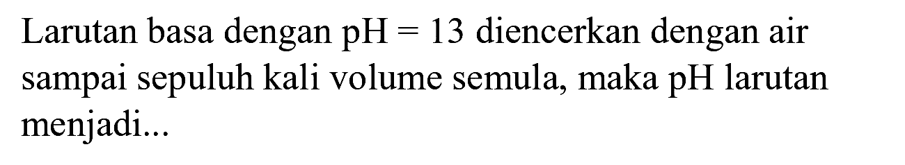 Larutan basa dengan pH  =13  diencerkan dengan air sampai sepuluh kali volume semula, maka pH larutan menjadi...