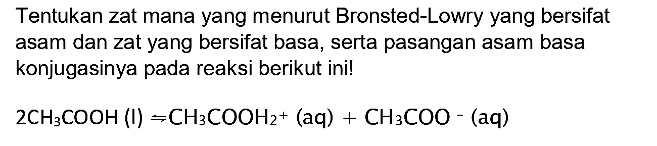 Tentukan zat mana yang menurut Bronsted-Lowry yang bersifat asam dan zat yang bersifat basa, serta pasangan asam basa konjugasinya pada reaksi berikut ini!

2 CH3 COOH(l) rightharpoons CH3 COOH2^(+)(aq)+CH3 COO-(aq)
