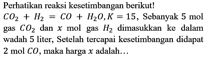 Perhatikan reaksi kesetimbangan berikut! CO2 + H2 = CO + H2O, K = 15, Sebanyak 5 mol gas CO2 dan x mol gas H2 dimasukkan ke dalam wadah 5 liter, setelah tercapai kesetimbangan didapat 2 mol CO, maka harga x adalah...