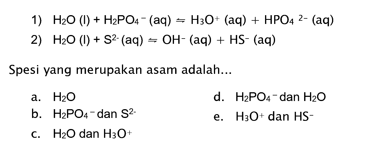 1)  H2 O(I)+H2 PO4^-(aq) rightharpoons H3 O^(+)(aq)+HPO4^(2-)(aq) 
2)  H2 O(l)+S^(2-)(aq) rightharpoons OH^-(aq)+HS^-(aq) 
Spesi yang merupakan asam adalah...
a.  H2 O 
d.  H2 PO4-  dan  H2 O 
b.  H2 PO4-  dan  S^(2-) 
e.  H3 O^(+) dan  HS^- 
c.  H2 O  dan  H3 O^(+) 