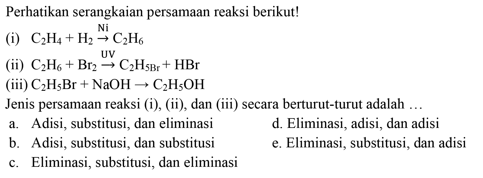 Perhatikan serangkaian persamaan reaksi berikut!
(i)  C2H4 + H2 Ni -> C2H6 
(ii)  C2H6 + Br2 UV -> C2H(5 Br) + HBr 
(iii)  C2H5Br + NaOH -> C2H5OH 
Jenis persamaan reaksi (i), (ii), dan (iii) secara berturut-turut adalah ...
a. Adisi, substitusi, dan eliminasi
d. Eliminasi, adisi, dan adisi
b. Adisi, substitusi, dan substitusi
e. Eliminasi, substitusi, dan adisi
c. Eliminasi, substitusi, dan eliminasi