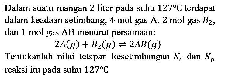 Dalam suatu ruangan 2 liter pada suhu 127 C terdapat dalam keadaan setimbang, 4 mol gas A, 2 mol gas B2, dan 1 mol gas AB menurut persamaan:
2 A (g) + B2 (g) <=> 2 AB (g)
Tentukanlah nilai tetapan kesetimbangan Kc dan Kp reaksi itu pada suhu 127 C