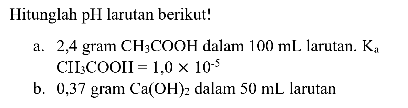 Hitunglah pH larutan berikut!
a. 2,4 gram  CH_(3) COOH  dalam  100 ~mL  larutan.  K_(a)   CH_(3) COOH=1,0 x 10^(-5) 
b. 0,37 gram  Ca(OH)_(2)  dalam  50 ~mL  larutan