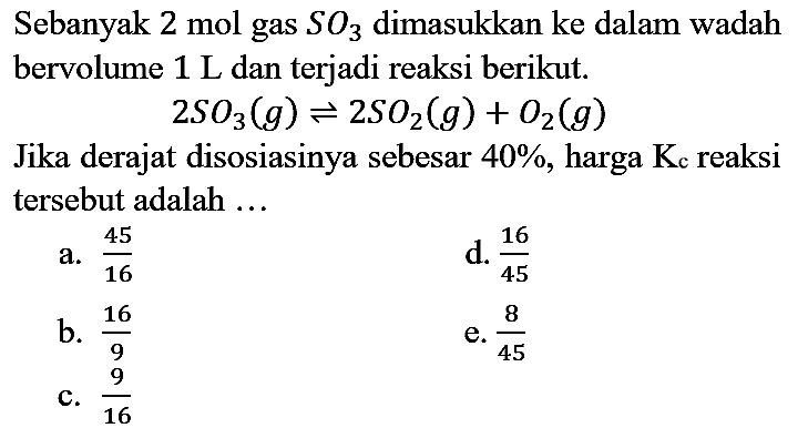 Sebanyak 2 mol gas SO3 dimasukkan ke dalam wadah bervolume 1 L dan terjadi reaksi berikut.
2SO3 (g) <=> 2SO2 (g) + O2 (g) Jika derajat disosiasinya sebesar 40%, harga Kc reaksi tersebut adalah ...