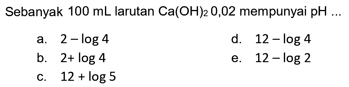 Sebanyak  100 mL  larutan  Ca(OH)2 0,02  mempunyai  pH ... 
a.  2-log 4 
d.   12-log 4 
b.  2+log 4 
e.  12-log 2 
c.  12+log 5 
