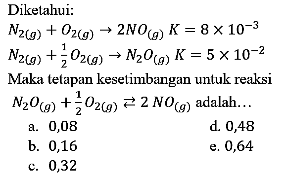 Diketahui:
N2 (g) + O2 (g) -> 2 NO (g) K = 8 x 10^(-3) 
N2 (g) + 1/2 O2 (g) -> N2O (g) K = 5 x 10^(-2)
Maka tetapan kesetimbangan untuk reaksi N2O (g) + 1/2 O2 (g) <=> 2 N O (g) adalah...