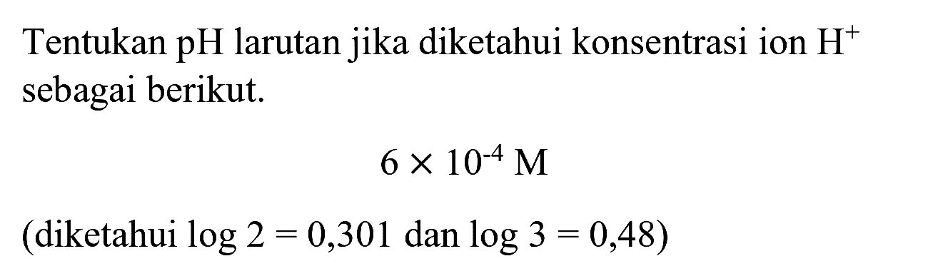 Tentukan pH larutan jika diketahui konsentrasi ion  H^(+)  sebagai berikut.

6 x 10^(-4) M

 (diketahui log 2=0,301 dan log 3=0,48) 