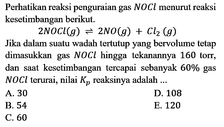 Perhatikan reaksi penguraian gas NOCl menurut reaksi kesetimbangan berikut. 2NOCl (g) <=> 2NO (g) + Cl2 (g)
Jika dalam suatu wadah tertutup yang bervolume tetap dimasukkan gas NOCl hingga tekanannya 160 torr, dan saat kesetimbangan tercapai sebanyak 60% gas NOCl terurai, nilai Kp reaksinya adalah..