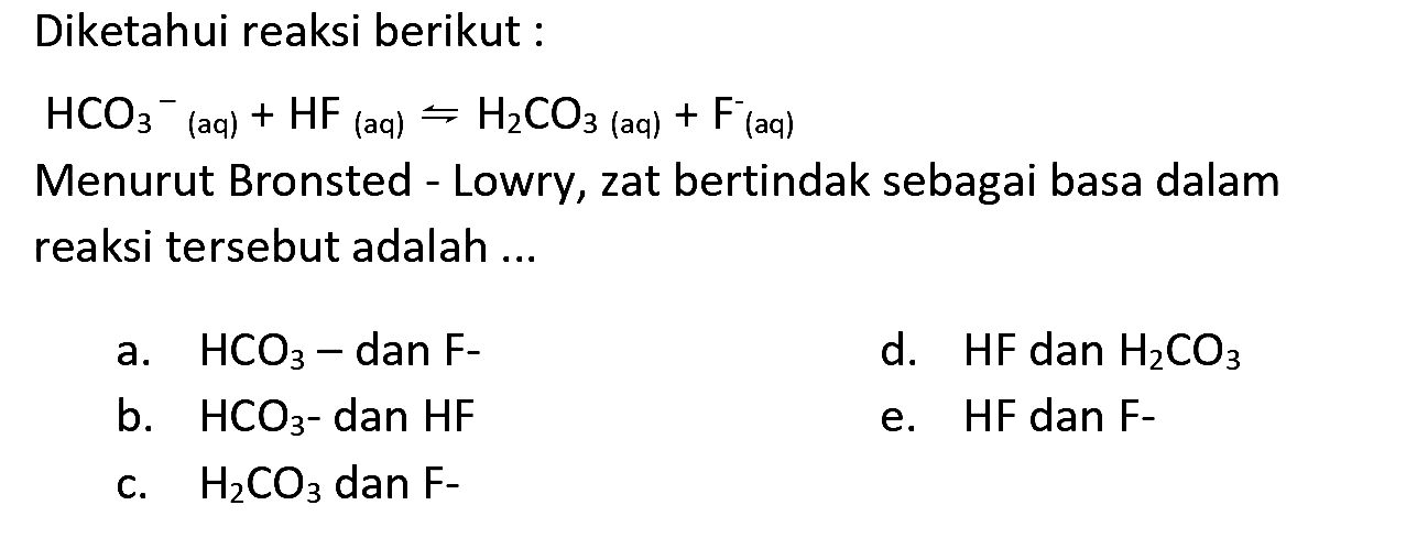 Diketahui reaksi berikut:

HCO3^-/( )_( {(aq) ))+HF_( {(aq) )) rightharpoons H2 CO3  { (aq) )+F^-/( )_( {(aq) ))

Menurut Bronsted - Lowry, zat bertindak sebagai basa dalam reaksi tersebut adalah ...
a.  HCO3-  dan  F- 
d.  HF  dan  H2 CO3 
b.  HCO3  - dan HF
e. HF dan F-
c.  H2 CO3  dan  F- 