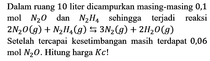 Dalam ruang 10 liter dicampurkan masing-masing 0,1 mol N2O dan N2H4 sehingga terjadi reaksi 2 N2O (g) + N2H4 (g) <=> 3 N2 (g) + 2 H2O (g) 
Setelah tercapai kesetimbangan masih terdapat 0,06 mol N2O. Hitung harga Kc!